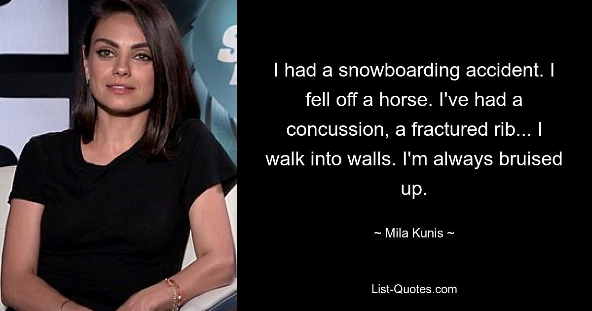 I had a snowboarding accident. I fell off a horse. I've had a concussion, a fractured rib... I walk into walls. I'm always bruised up. — © Mila Kunis