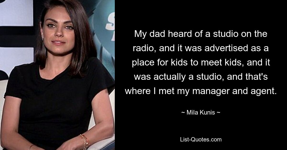 My dad heard of a studio on the radio, and it was advertised as a place for kids to meet kids, and it was actually a studio, and that's where I met my manager and agent. — © Mila Kunis