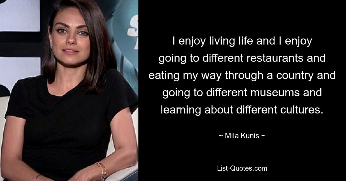 I enjoy living life and I enjoy going to different restaurants and eating my way through a country and going to different museums and learning about different cultures. — © Mila Kunis