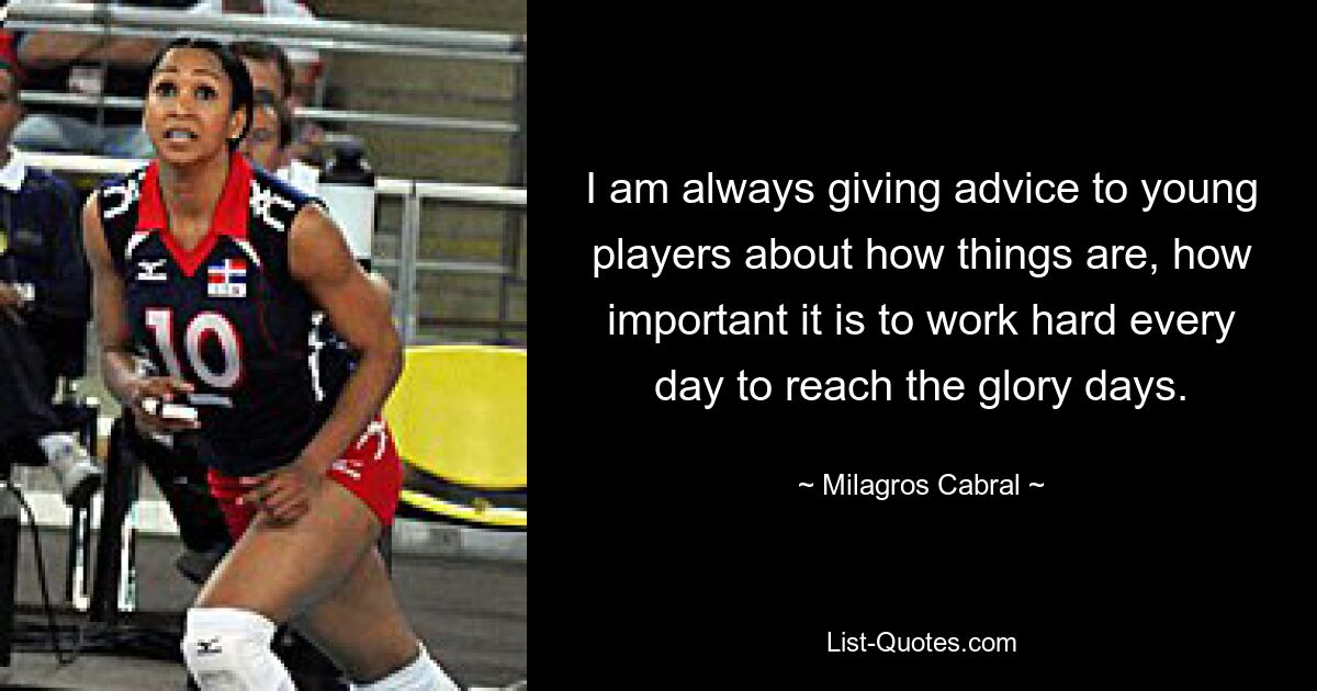 I am always giving advice to young players about how things are, how important it is to work hard every day to reach the glory days. — © Milagros Cabral