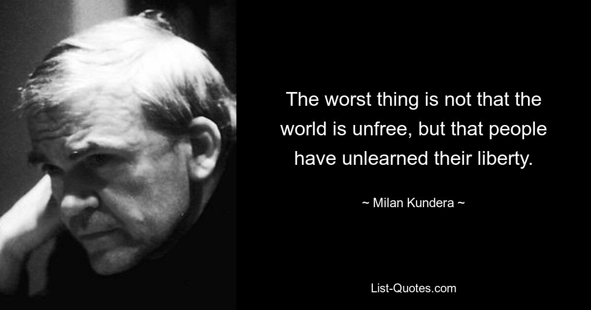 The worst thing is not that the world is unfree, but that people have unlearned their liberty. — © Milan Kundera