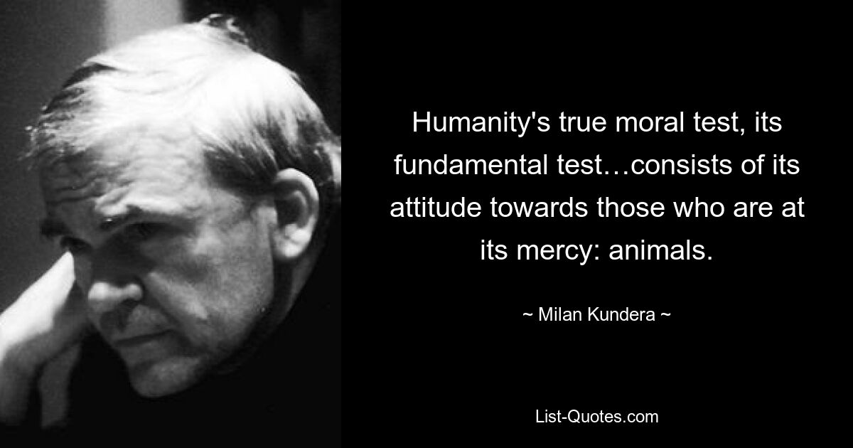 Humanity's true moral test, its fundamental test…consists of its attitude towards those who are at its mercy: animals. — © Milan Kundera