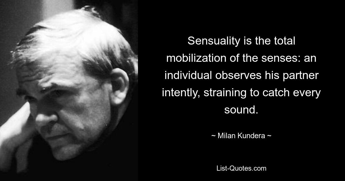 Sensuality is the total mobilization of the senses: an individual observes his partner intently, straining to catch every sound. — © Milan Kundera