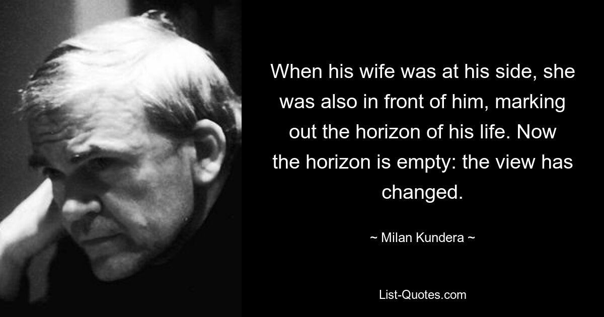 When his wife was at his side, she was also in front of him, marking out the horizon of his life. Now the horizon is empty: the view has changed. — © Milan Kundera