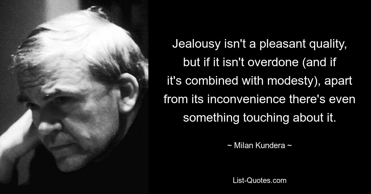 Eifersucht ist keine angenehme Eigenschaft, aber wenn sie nicht übertrieben ist (und wenn sie mit Bescheidenheit verbunden ist), hat sie neben ihrer Unbequemlichkeit sogar etwas Rührendes. — © Milan Kundera