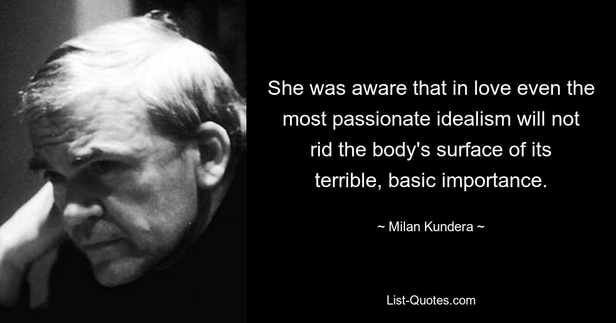 She was aware that in love even the most passionate idealism will not rid the body's surface of its terrible, basic importance. — © Milan Kundera