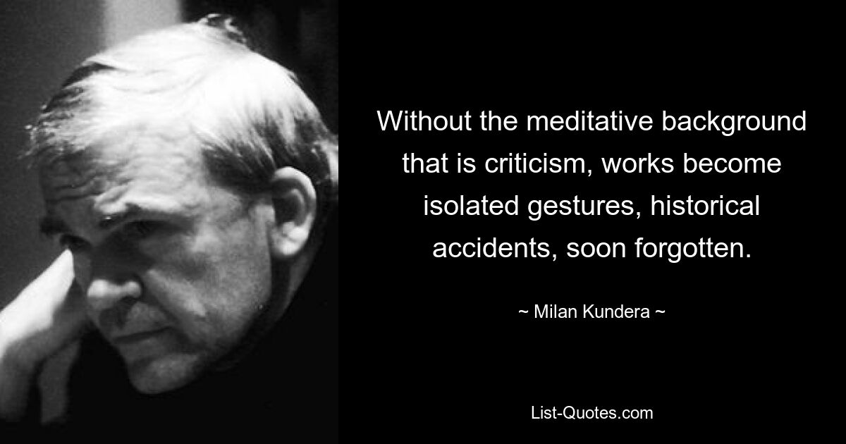 Without the meditative background that is criticism, works become isolated gestures, historical accidents, soon forgotten. — © Milan Kundera