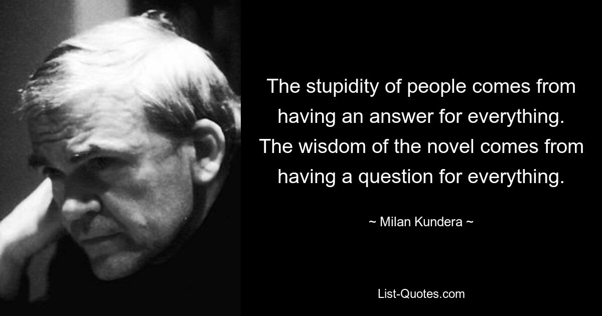 The stupidity of people comes from having an answer for everything. The wisdom of the novel comes from having a question for everything. — © Milan Kundera