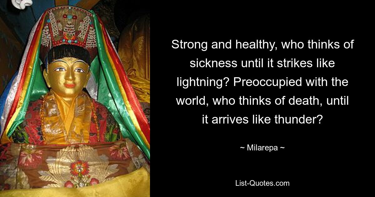 Strong and healthy, who thinks of sickness until it strikes like lightning? Preoccupied with the world, who thinks of death, until it arrives like thunder? — © Milarepa