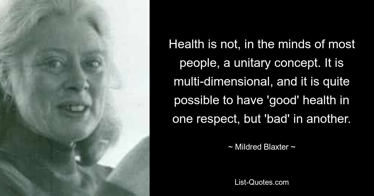 Health is not, in the minds of most people, a unitary concept. It is multi-dimensional, and it is quite possible to have 'good' health in one respect, but 'bad' in another. — © Mildred Blaxter