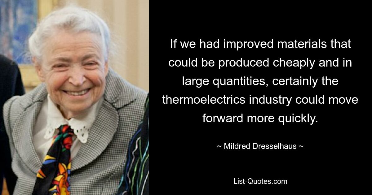 If we had improved materials that could be produced cheaply and in large quantities, certainly the thermoelectrics industry could move forward more quickly. — © Mildred Dresselhaus