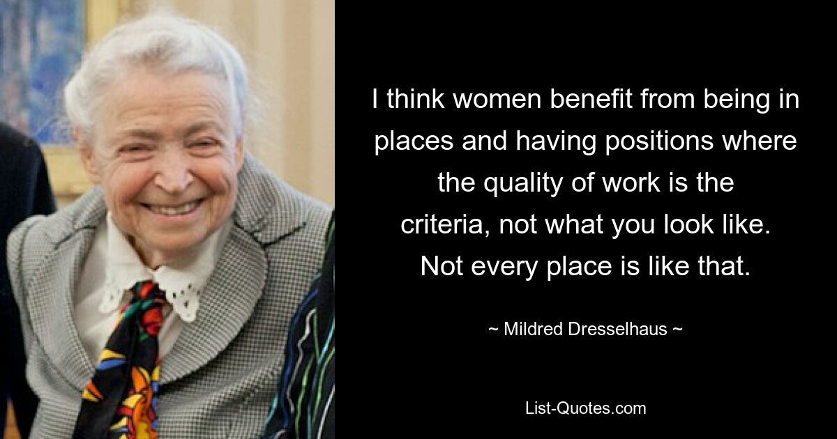 I think women benefit from being in places and having positions where the quality of work is the criteria, not what you look like. Not every place is like that. — © Mildred Dresselhaus