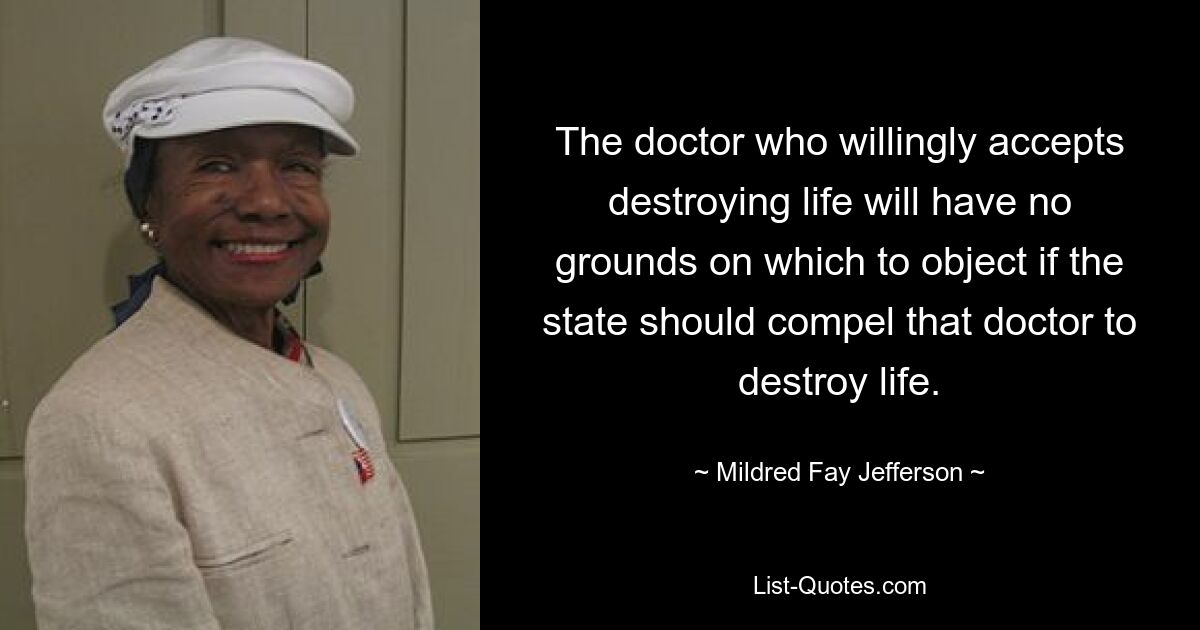 The doctor who willingly accepts destroying life will have no grounds on which to object if the state should compel that doctor to destroy life. — © Mildred Fay Jefferson