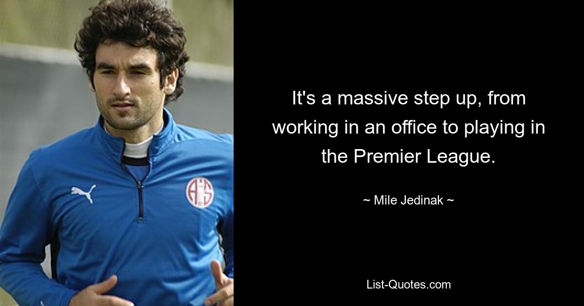 It's a massive step up, from working in an office to playing in the Premier League. — © Mile Jedinak