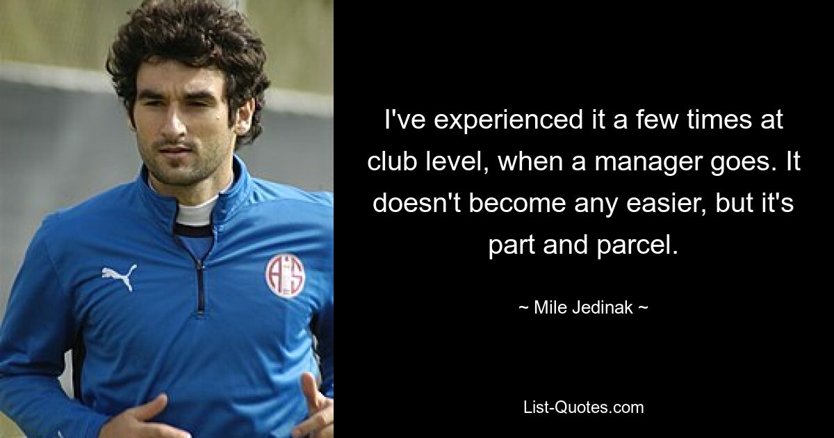 I've experienced it a few times at club level, when a manager goes. It doesn't become any easier, but it's part and parcel. — © Mile Jedinak