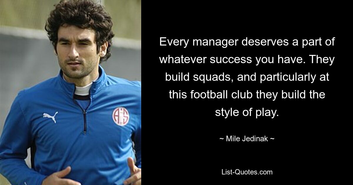 Every manager deserves a part of whatever success you have. They build squads, and particularly at this football club they build the style of play. — © Mile Jedinak