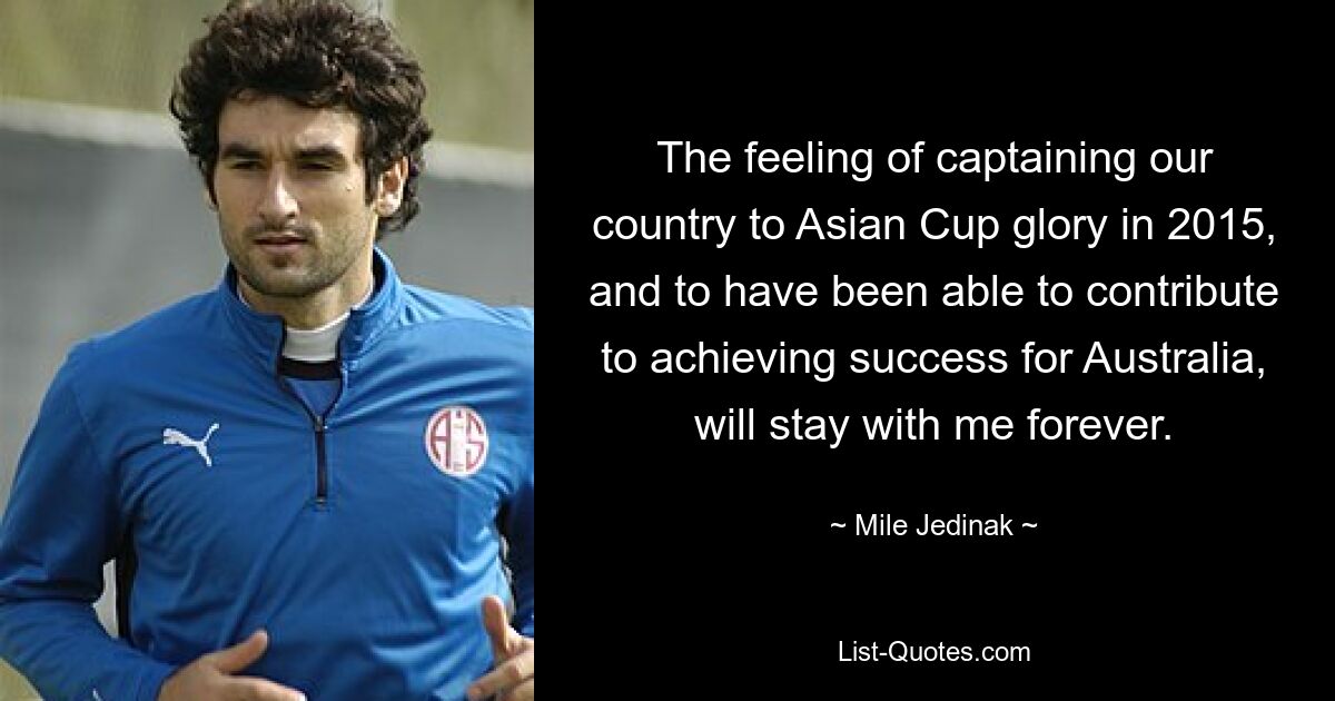 The feeling of captaining our country to Asian Cup glory in 2015, and to have been able to contribute to achieving success for Australia, will stay with me forever. — © Mile Jedinak