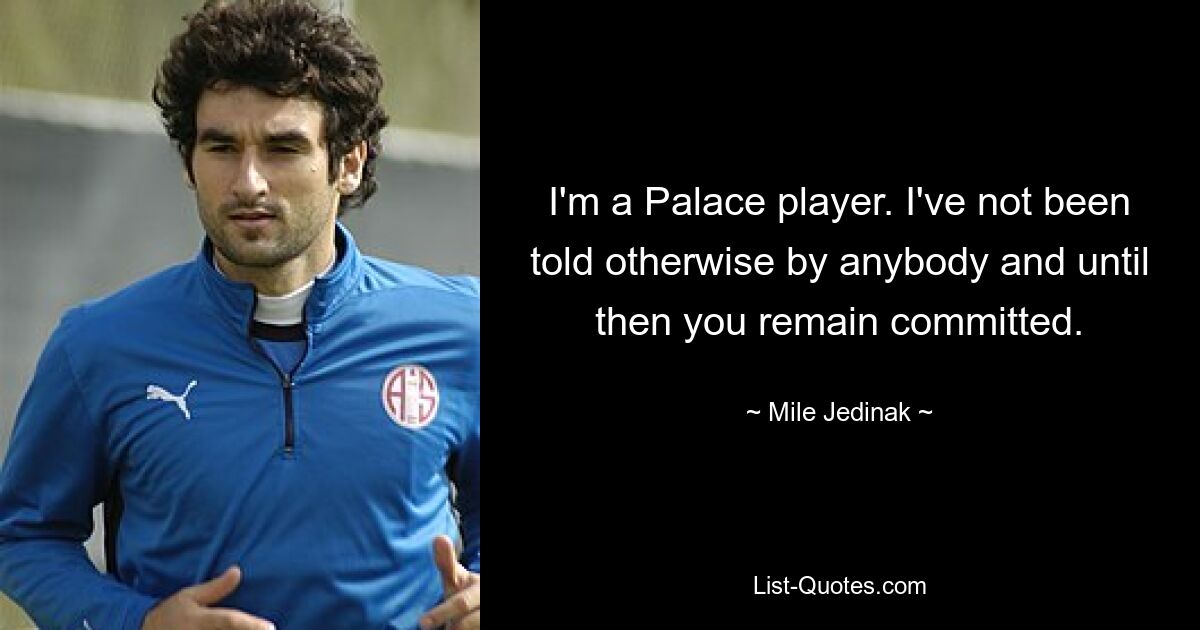 I'm a Palace player. I've not been told otherwise by anybody and until then you remain committed. — © Mile Jedinak