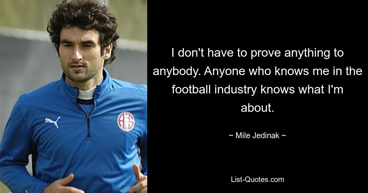 I don't have to prove anything to anybody. Anyone who knows me in the football industry knows what I'm about. — © Mile Jedinak