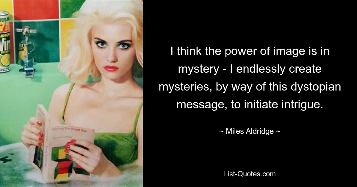 I think the power of image is in mystery - I endlessly create mysteries, by way of this dystopian message, to initiate intrigue. — © Miles Aldridge