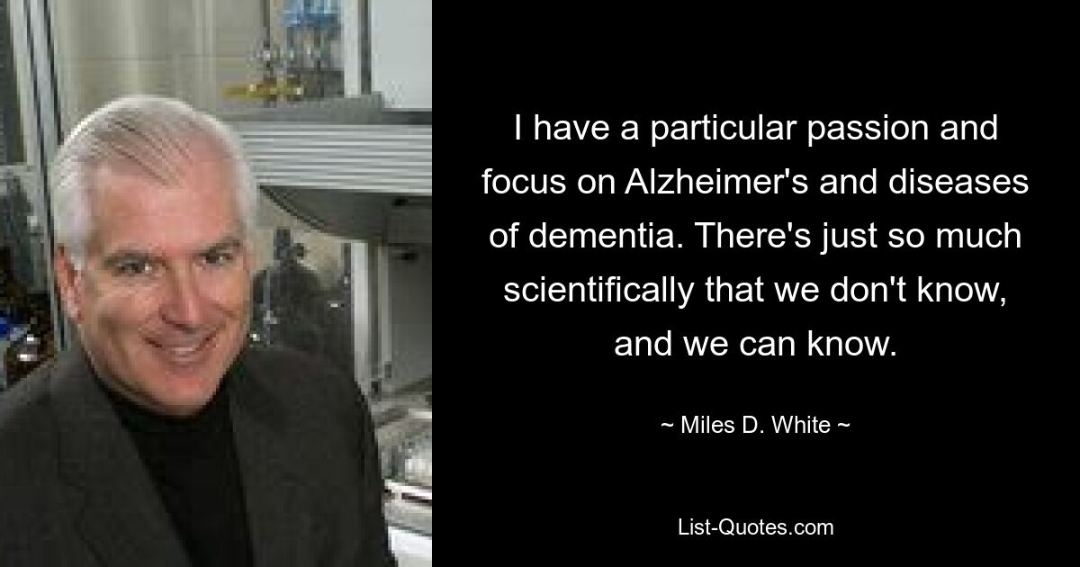 I have a particular passion and focus on Alzheimer's and diseases of dementia. There's just so much scientifically that we don't know, and we can know. — © Miles D. White