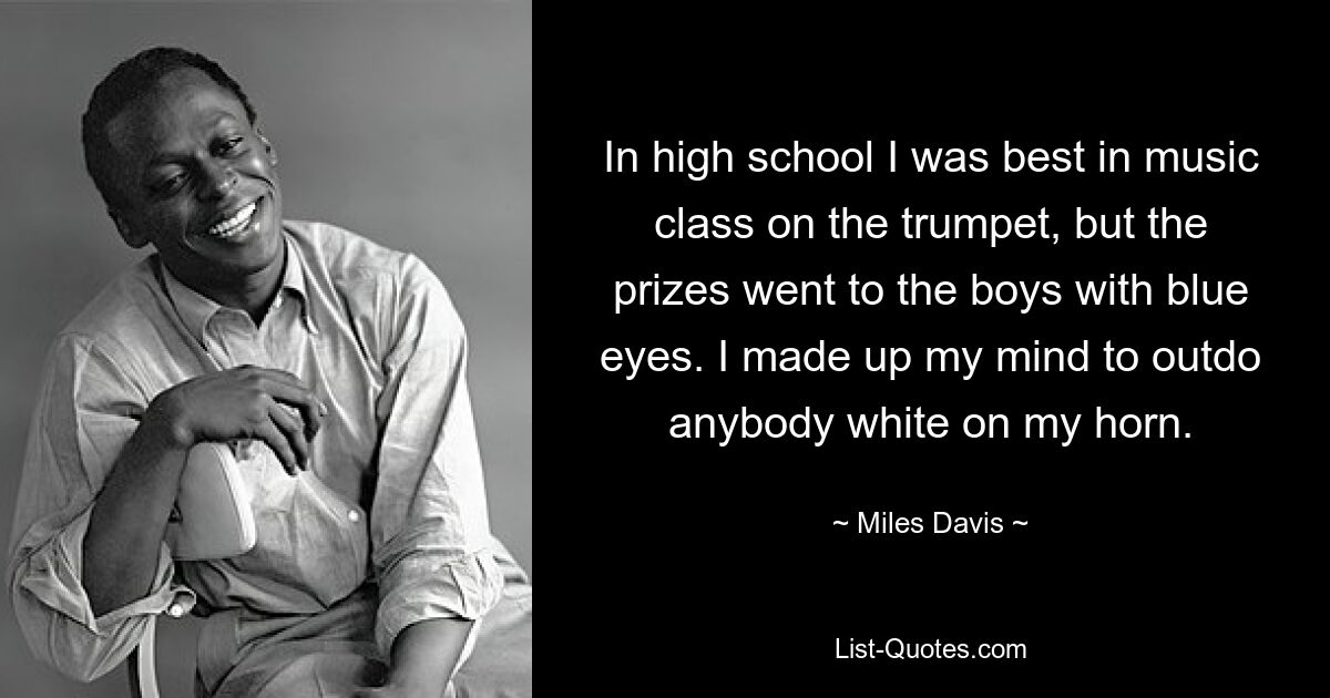 In high school I was best in music class on the trumpet, but the prizes went to the boys with blue eyes. I made up my mind to outdo anybody white on my horn. — © Miles Davis