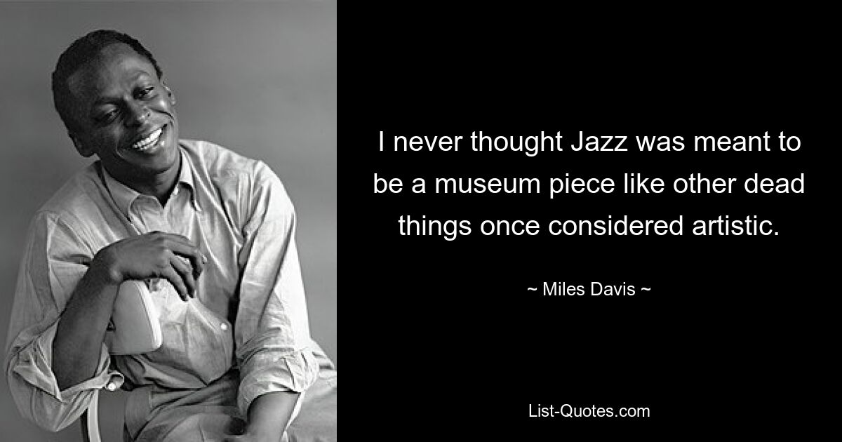 I never thought Jazz was meant to be a museum piece like other dead things once considered artistic. — © Miles Davis