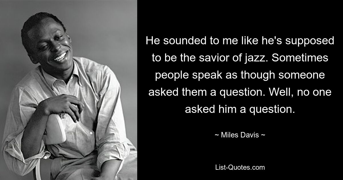 He sounded to me like he's supposed to be the savior of jazz. Sometimes people speak as though someone asked them a question. Well, no one asked him a question. — © Miles Davis