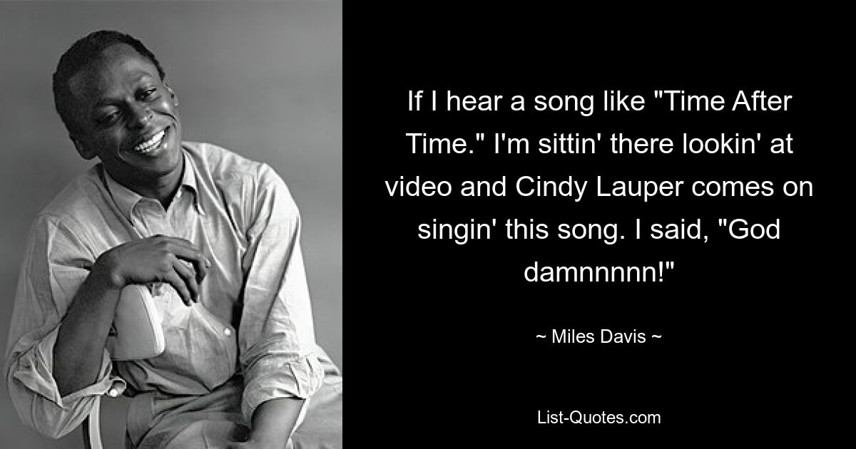 If I hear a song like "Time After Time." I'm sittin' there lookin' at video and Cindy Lauper comes on singin' this song. I said, "God damnnnnn!" — © Miles Davis