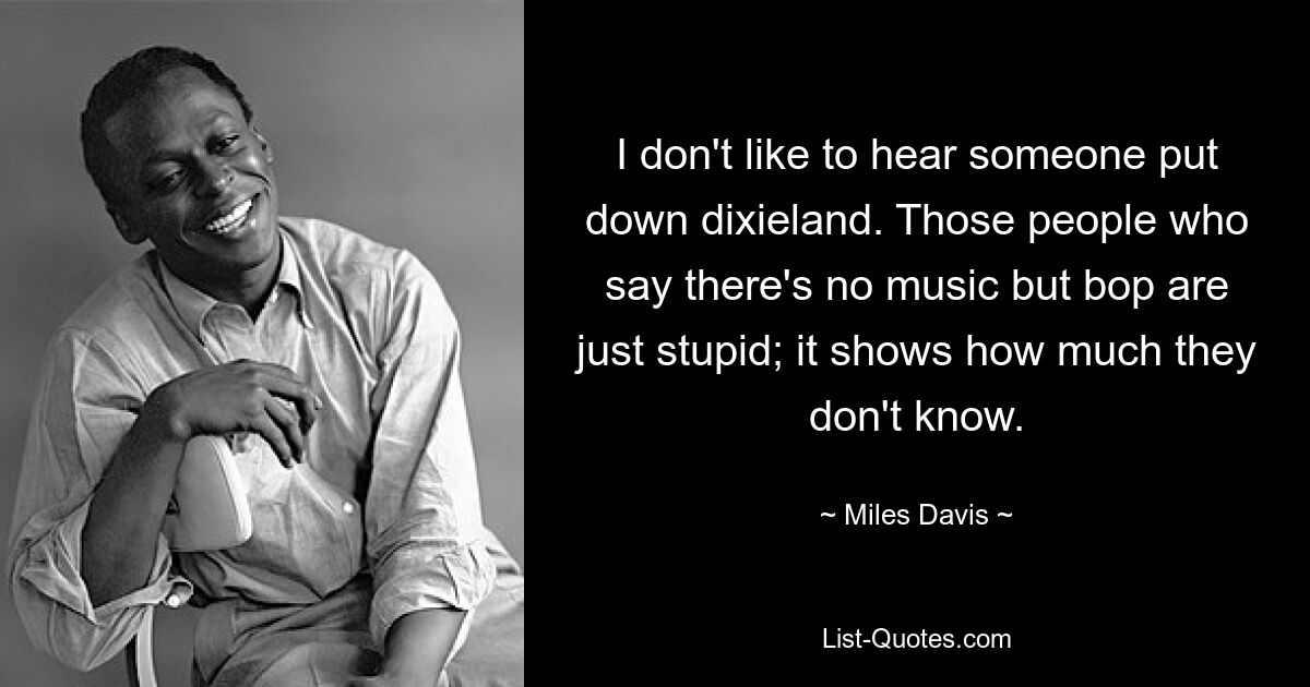 I don't like to hear someone put down dixieland. Those people who say there's no music but bop are just stupid; it shows how much they don't know. — © Miles Davis