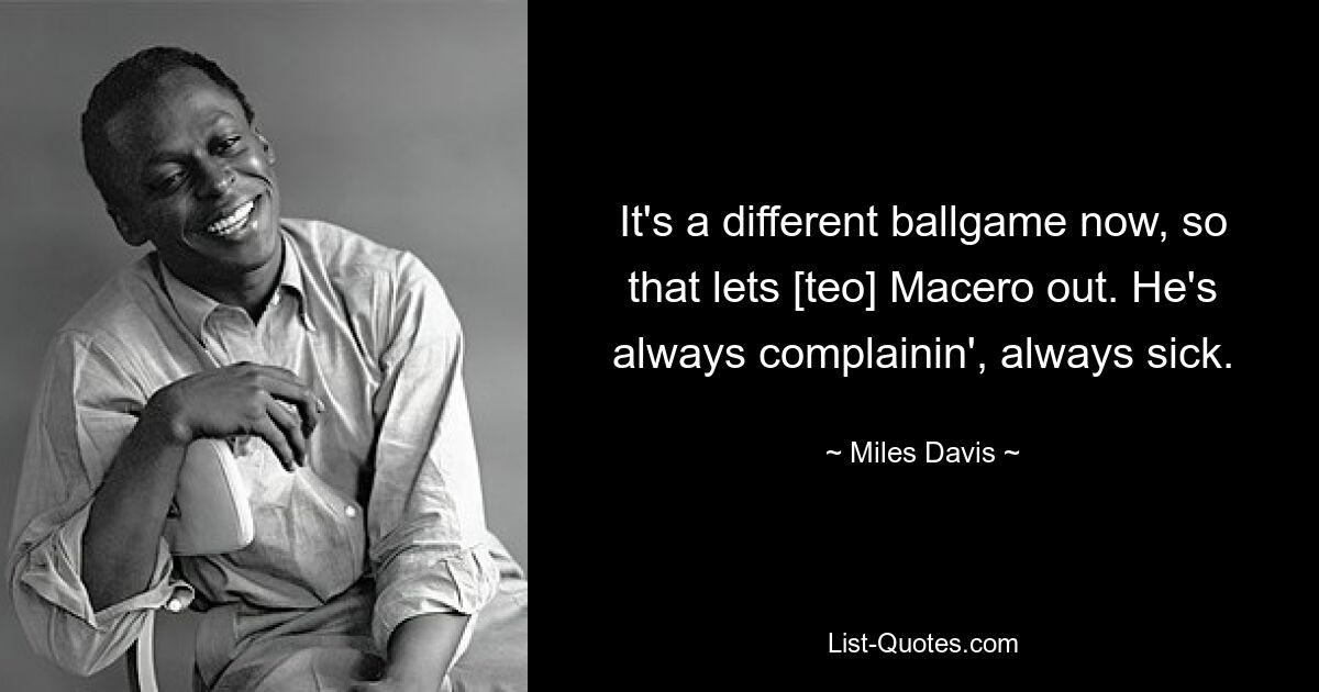 It's a different ballgame now, so that lets [teo] Macero out. He's always complainin', always sick. — © Miles Davis