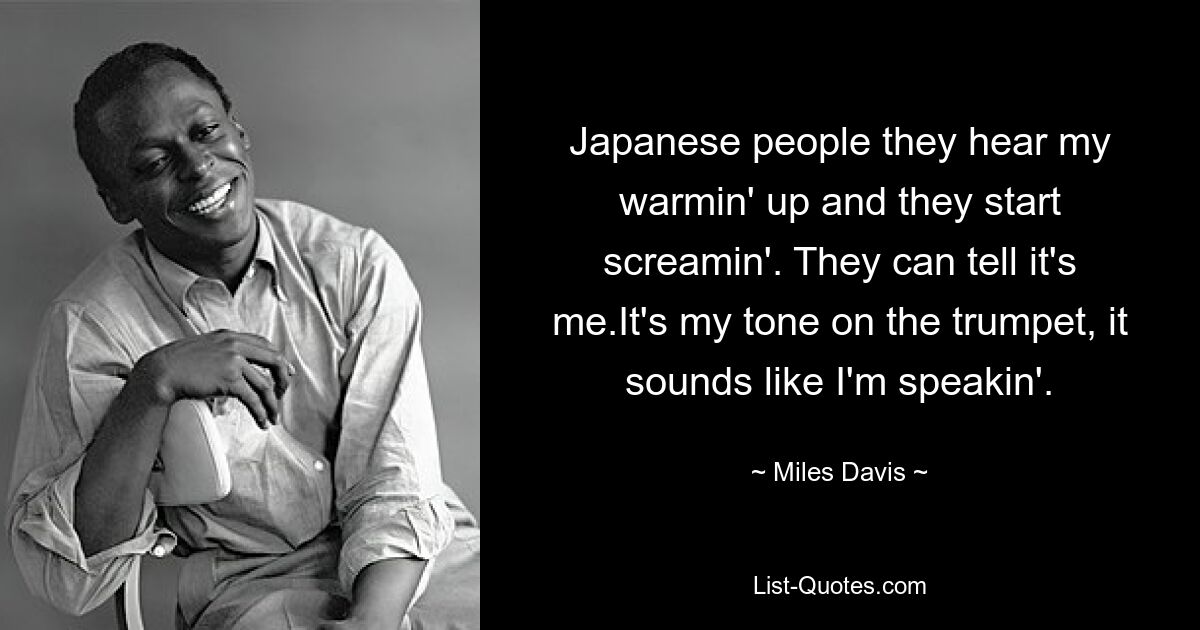 Japanese people they hear my warmin' up and they start screamin'. They can tell it's me.It's my tone on the trumpet, it sounds like I'm speakin'. — © Miles Davis