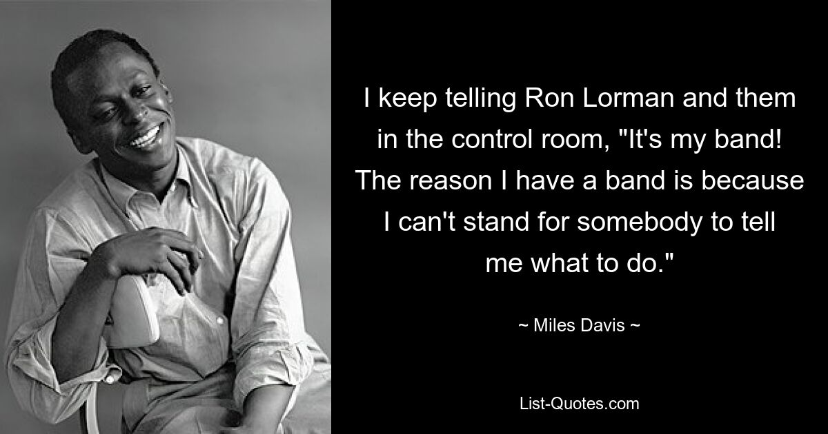 I keep telling Ron Lorman and them in the control room, "It's my band! The reason I have a band is because I can't stand for somebody to tell me what to do." — © Miles Davis