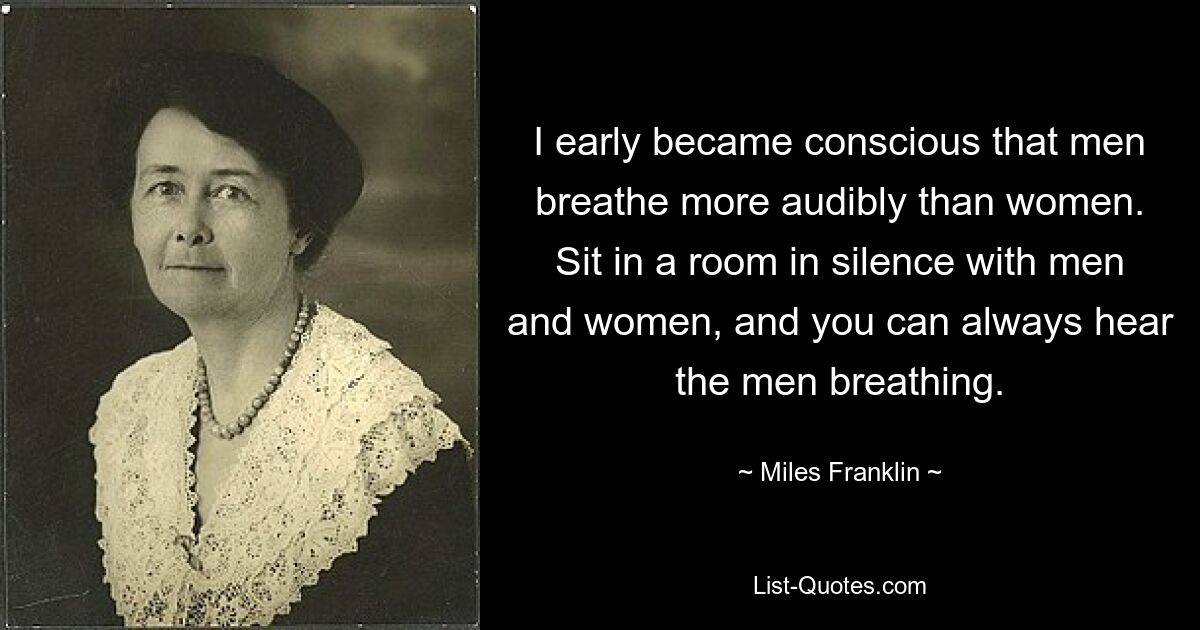 I early became conscious that men breathe more audibly than women. Sit in a room in silence with men and women, and you can always hear the men breathing. — © Miles Franklin