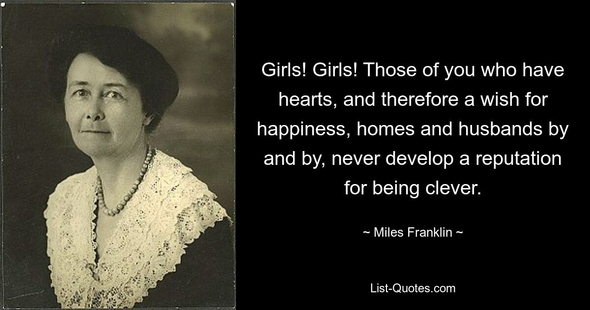 Girls! Girls! Those of you who have hearts, and therefore a wish for happiness, homes and husbands by and by, never develop a reputation for being clever. — © Miles Franklin