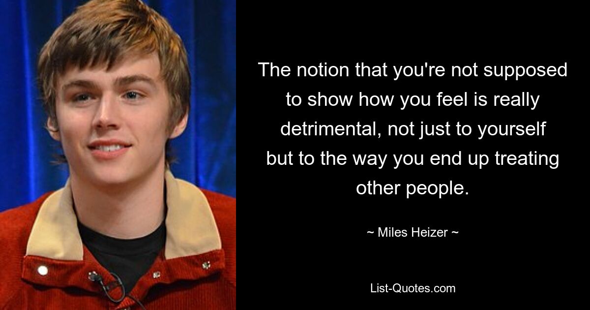 The notion that you're not supposed to show how you feel is really detrimental, not just to yourself but to the way you end up treating other people. — © Miles Heizer