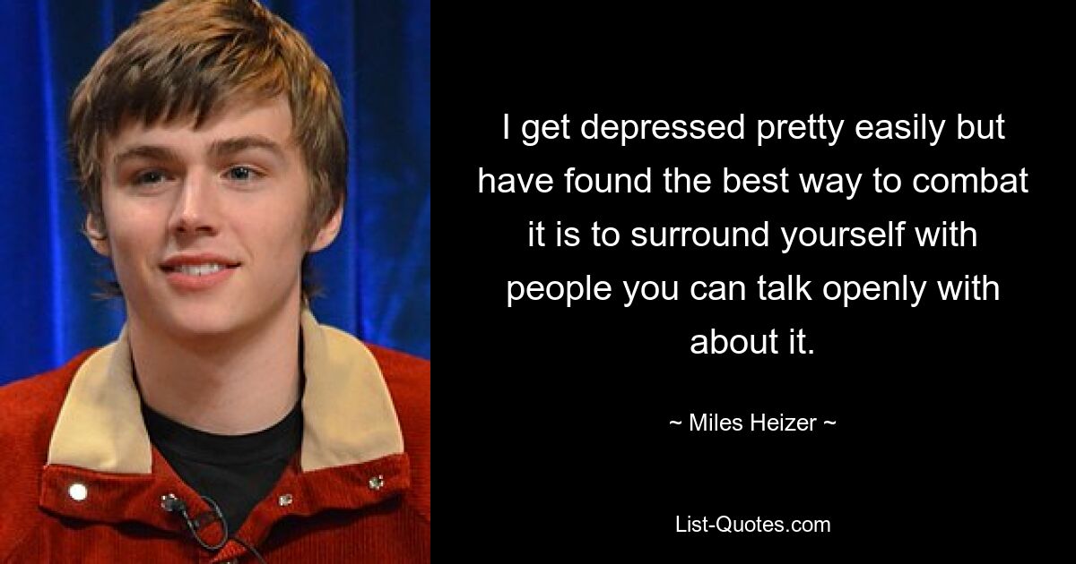 I get depressed pretty easily but have found the best way to combat it is to surround yourself with people you can talk openly with about it. — © Miles Heizer