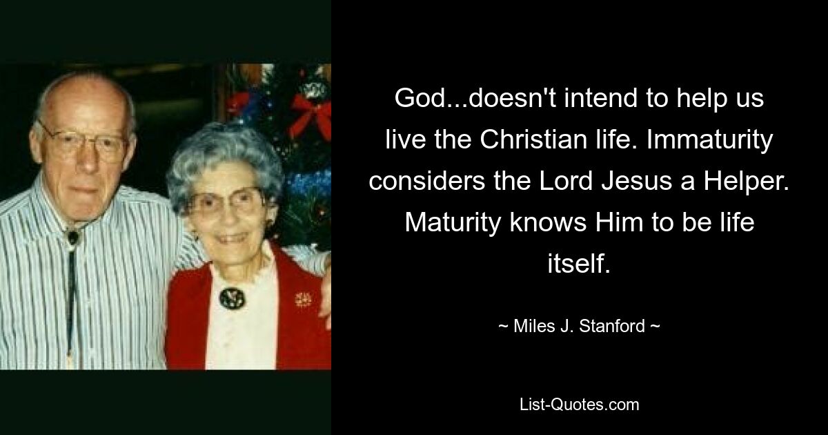 God...doesn't intend to help us live the Christian life. Immaturity considers the Lord Jesus a Helper. Maturity knows Him to be life itself. — © Miles J. Stanford