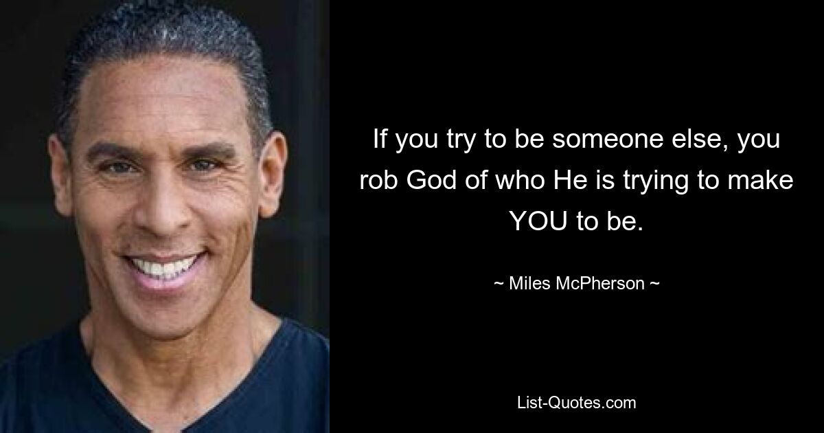 If you try to be someone else, you rob God of who He is trying to make YOU to be. — © Miles McPherson