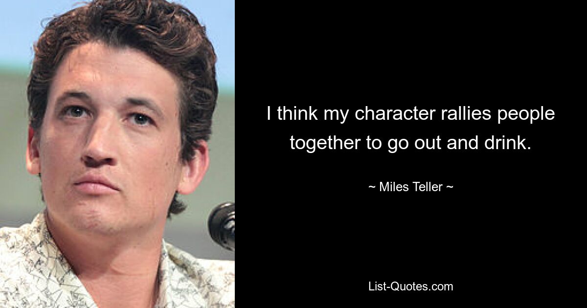 I think my character rallies people together to go out and drink. — © Miles Teller