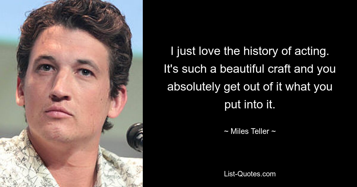 I just love the history of acting. It's such a beautiful craft and you absolutely get out of it what you put into it. — © Miles Teller