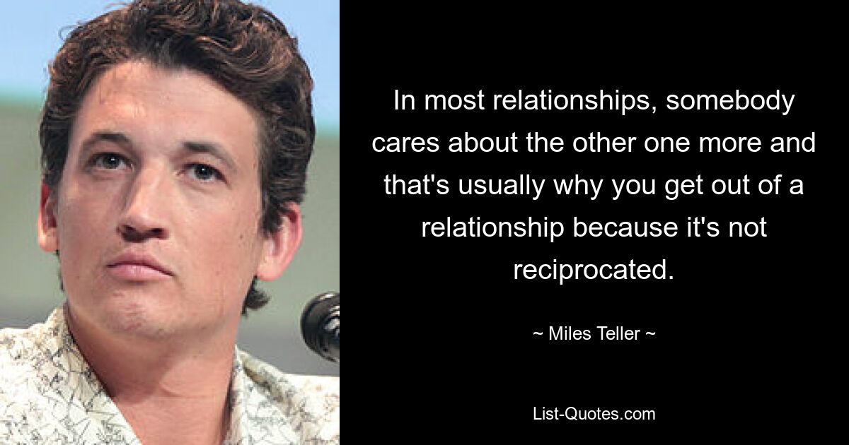 In most relationships, somebody cares about the other one more and that's usually why you get out of a relationship because it's not reciprocated. — © Miles Teller