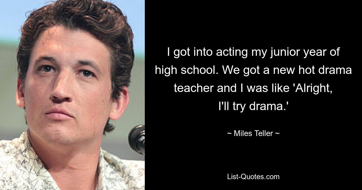 I got into acting my junior year of high school. We got a new hot drama teacher and I was like 'Alright, I'll try drama.' — © Miles Teller