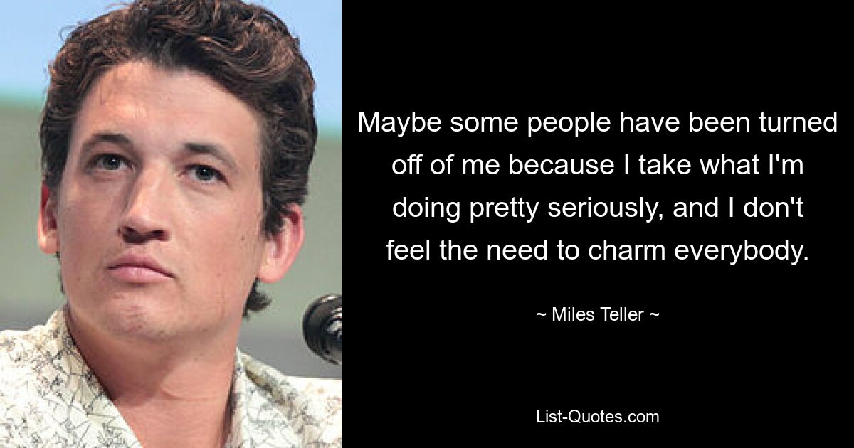 Maybe some people have been turned off of me because I take what I'm doing pretty seriously, and I don't feel the need to charm everybody. — © Miles Teller