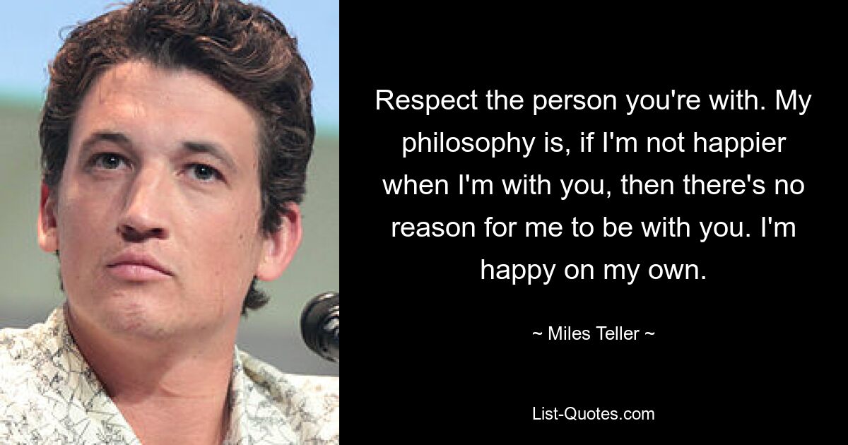 Respect the person you're with. My philosophy is, if I'm not happier when I'm with you, then there's no reason for me to be with you. I'm happy on my own. — © Miles Teller