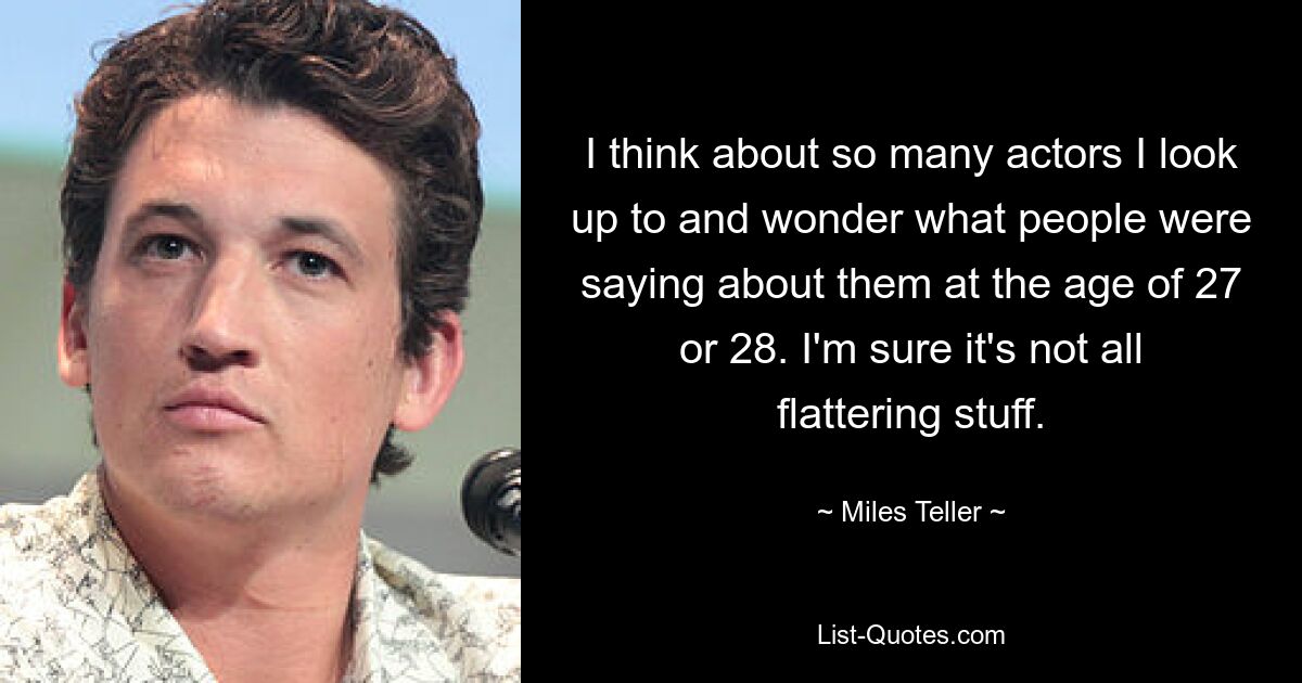 I think about so many actors I look up to and wonder what people were saying about them at the age of 27 or 28. I'm sure it's not all flattering stuff. — © Miles Teller