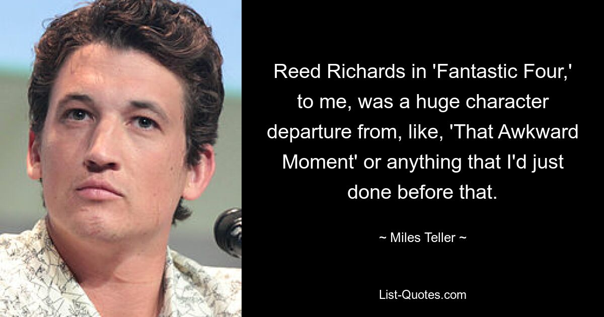 Reed Richards in 'Fantastic Four,' to me, was a huge character departure from, like, 'That Awkward Moment' or anything that I'd just done before that. — © Miles Teller