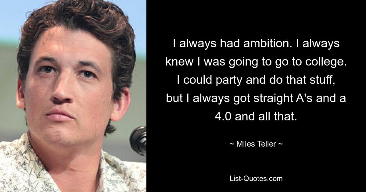 I always had ambition. I always knew I was going to go to college. I could party and do that stuff, but I always got straight A's and a 4.0 and all that. — © Miles Teller