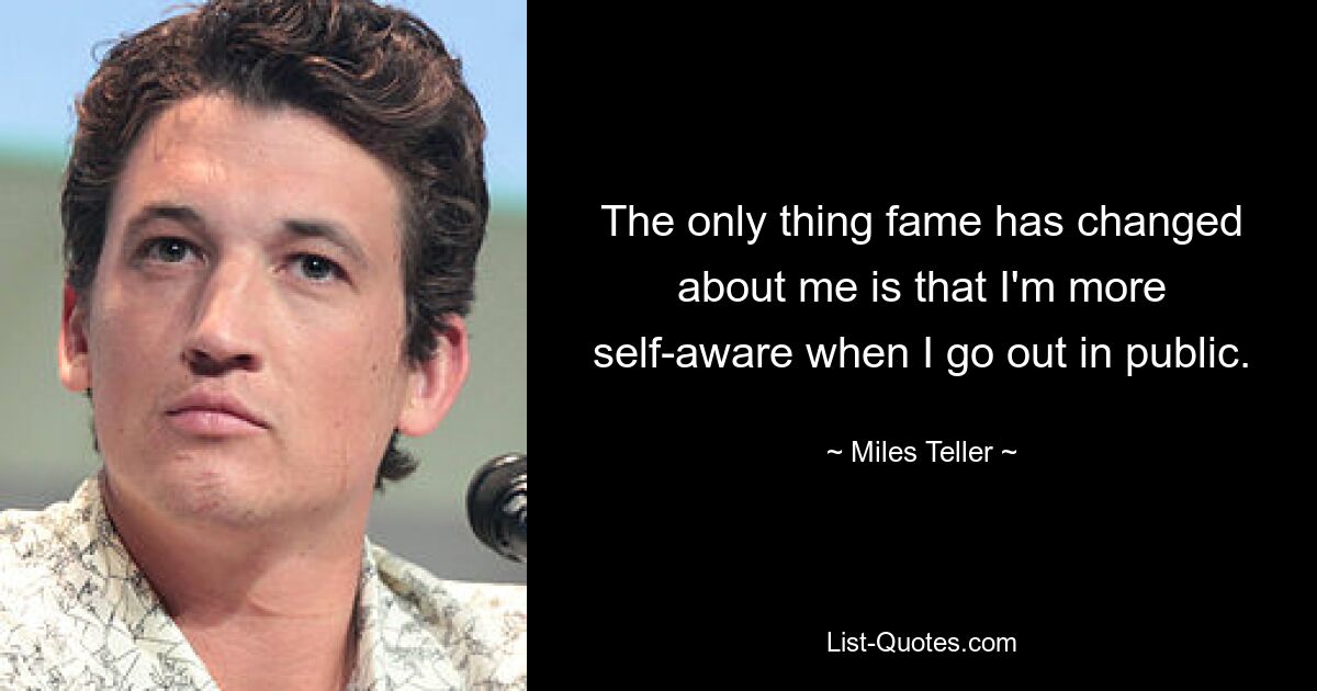 The only thing fame has changed about me is that I'm more self-aware when I go out in public. — © Miles Teller