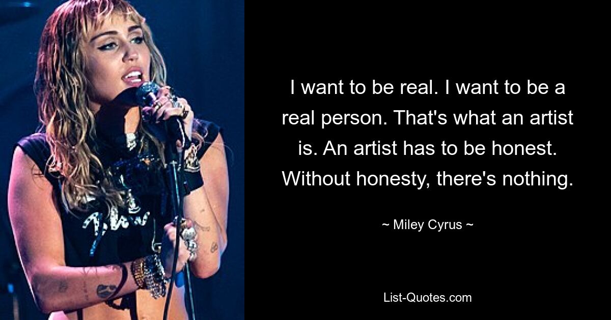 I want to be real. I want to be a real person. That's what an artist is. An artist has to be honest. Without honesty, there's nothing. — © Miley Cyrus